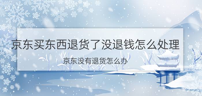 京东买东西退货了没退钱怎么处理 京东没有退货怎么办？